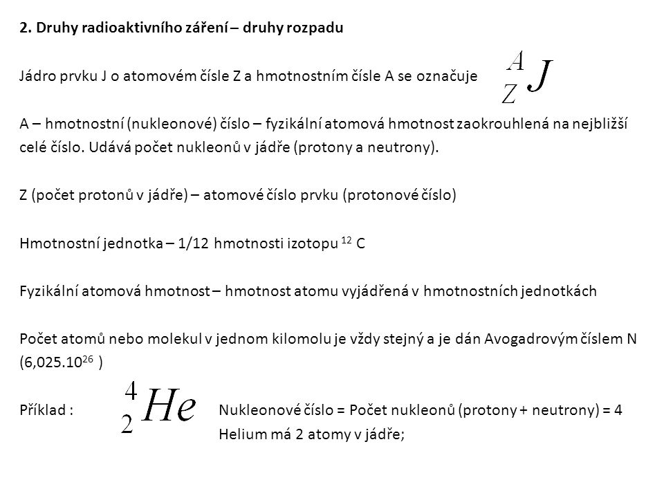 2. Druhy radioaktivního záření – druhy rozpadu Jádro prvku J o atomovém čísle Z a hmotnostním čísle A se označuje A – hmotnostní (nukleonové) číslo – fyzikální atomová hmotnost zaokrouhlená na nejbližší celé číslo. Udává počet nukleonů v jádře (protony a neutrony). Z (počet protonů v jádře) – atomové číslo prvku (protonové číslo) Hmotnostní jednotka – 1/12 hmotnosti izotopu 12 C Fyzikální atomová hmotnost – hmotnost atomu vyjádřená v hmotnostních jednotkách Počet atomů nebo molekul v jednom kilomolu je vždy stejný a je dán Avogadrovým číslem N (6, ) Příklad : Nukleonové číslo = Počet nukleonů (protony + neutrony) = 4 Helium má 2 atomy v jádře;