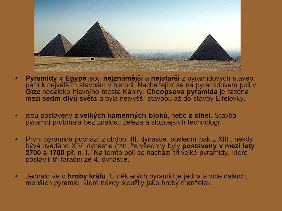 Pyramidy v Egypě jsou nejznámější a nejstarší z pyramidových staveb, patří k největším stavbám v historii. Nacházející se na pyramidovém poli v Gíze nedaleko hlavního města Káhiry. Cheopsova pyramida je řazena mezi sedm divů světa a byla nejvyšší stavbou až do stavby Eifelovky.