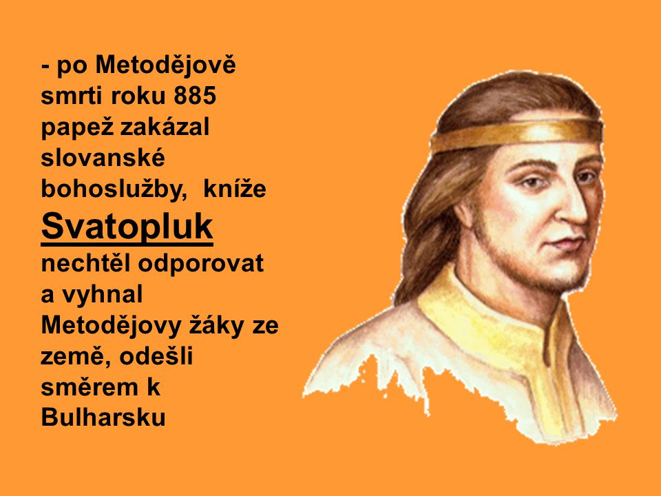 - po Metodějově smrti roku 885 papež zakázal slovanské bohoslužby, kníže Svatopluk nechtěl odporovat a vyhnal Metodějovy žáky ze země, odešli směrem k Bulharsku