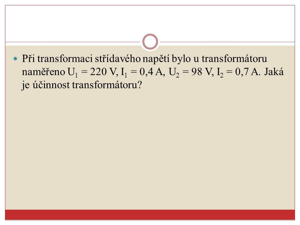Při transformaci střídavého napětí bylo u transformátoru naměřeno U1 = 220 V, I1 = 0,4 A, U2 = 98 V, I2 = 0,7 A.