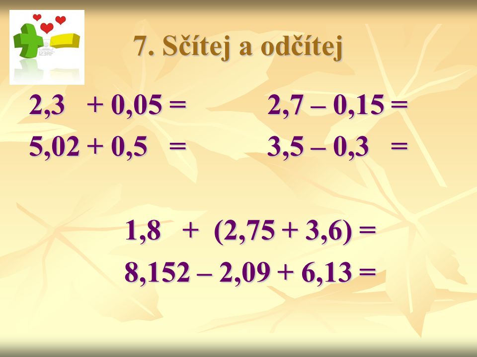 7. Sčítej a odčítej 2,3 + 0,05 = 2,7 – 0,15 = 5,02 + 0,5 = 3,5 – 0,3 = 1,8 + (2,75 + 3,6) =