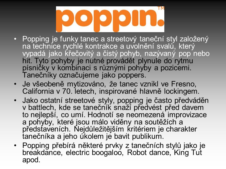 Popping je funky tanec a streetový taneční styl založený na technice rychlé kontrakce a uvolnění svalů, který vypadá jako křečovitý a čistý pohyb, nazývaný pop nebo hit. Tyto pohyby je nutné provádět plynule do rytmu písničky v kombinaci s různými pohyby a pozicemi. Tanečníky označujeme jako poppers.