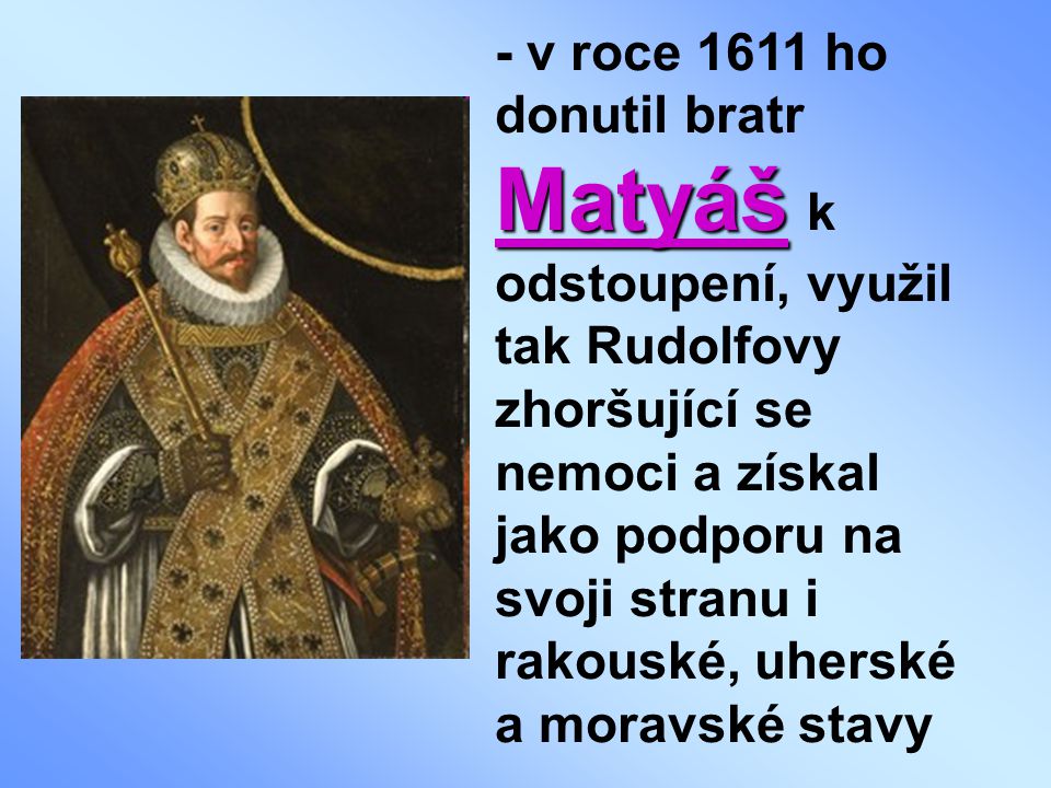 - v roce 1611 ho donutil bratr Matyáš k odstoupení, využil tak Rudolfovy zhoršující se nemoci a získal jako podporu na svoji stranu i rakouské, uherské a moravské stavy