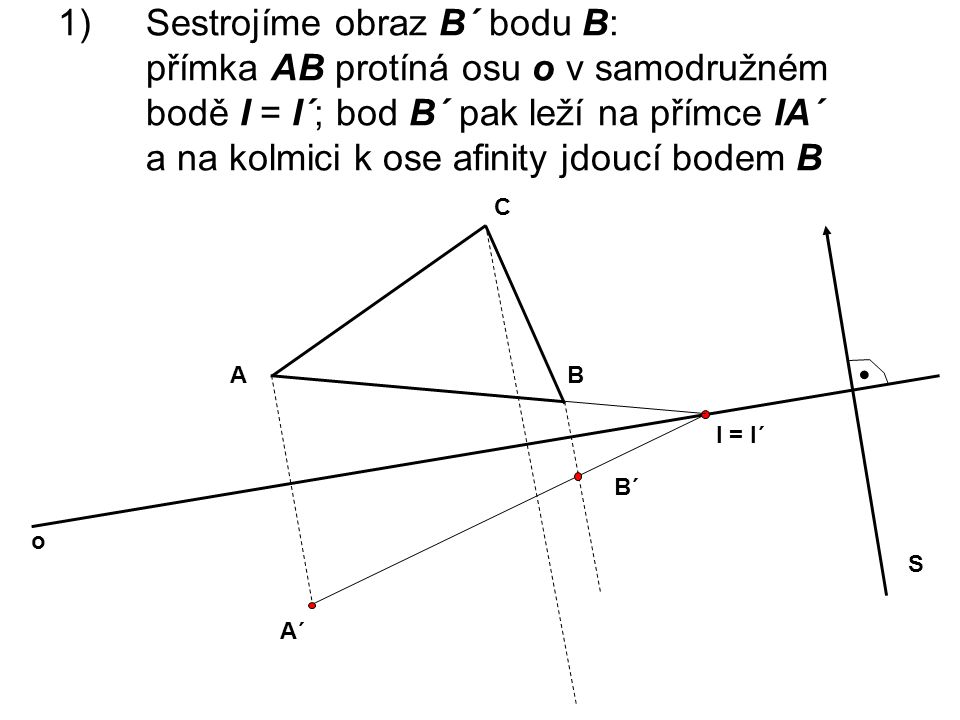 Sestrojíme obraz B´ bodu B: přímka AB protíná osu o v samodružném bodě I = I´; bod B´ pak leží na přímce IA´ a na kolmici k ose afinity jdoucí bodem B