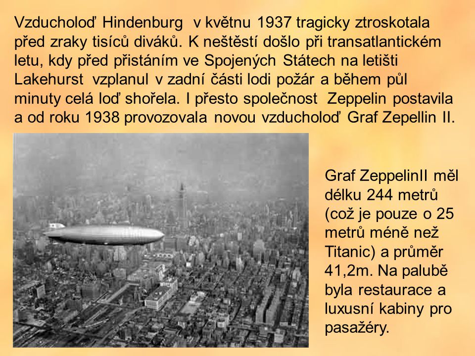 Vzducholoď Hindenburg v květnu 1937 tragicky ztroskotala před zraky tisíců diváků. K neštěstí došlo při transatlantickém letu, kdy před přistáním ve Spojených Státech na letišti Lakehurst vzplanul v zadní části lodi požár a během půl minuty celá loď shořela. I přesto společnost Zeppelin postavila a od roku 1938 provozovala novou vzducholoď Graf Zepellin II.