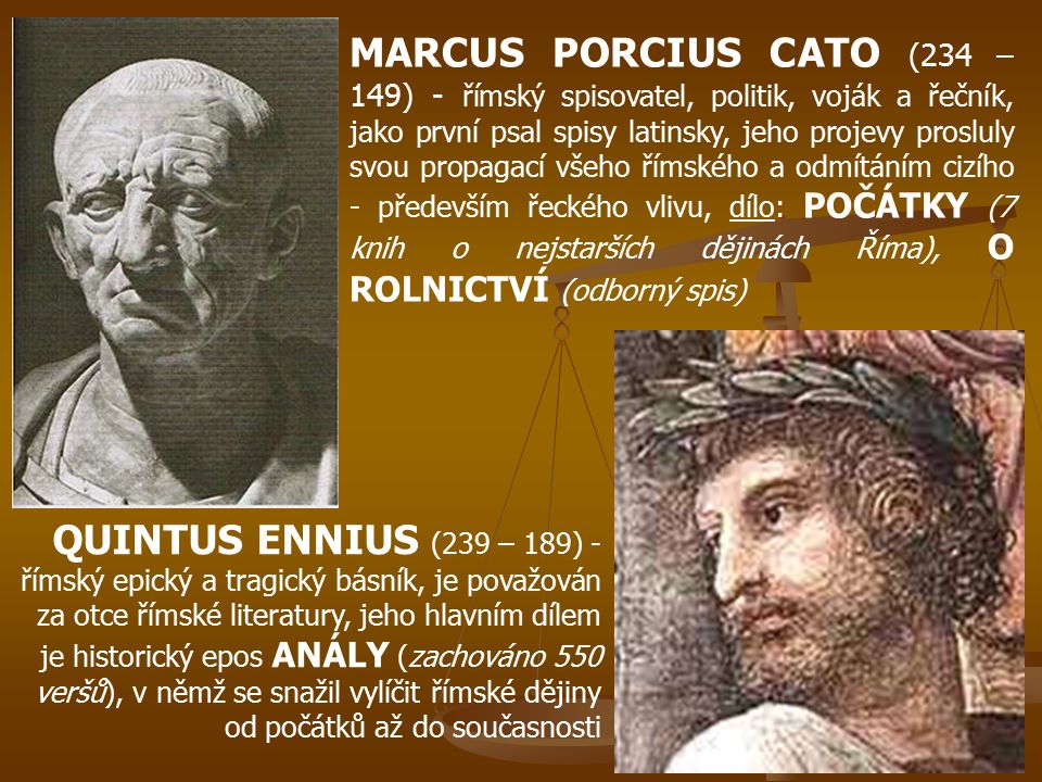 MARCUS PORCIUS CATO (234 – 149) - římský spisovatel, politik, voják a řečník, jako první psal spisy latinsky, jeho projevy prosluly svou propagací všeho římského a odmítáním cizího - především řeckého vlivu, dílo: POČÁTKY (7 knih o nejstarších dějinách Říma), O ROLNICTVÍ (odborný spis)